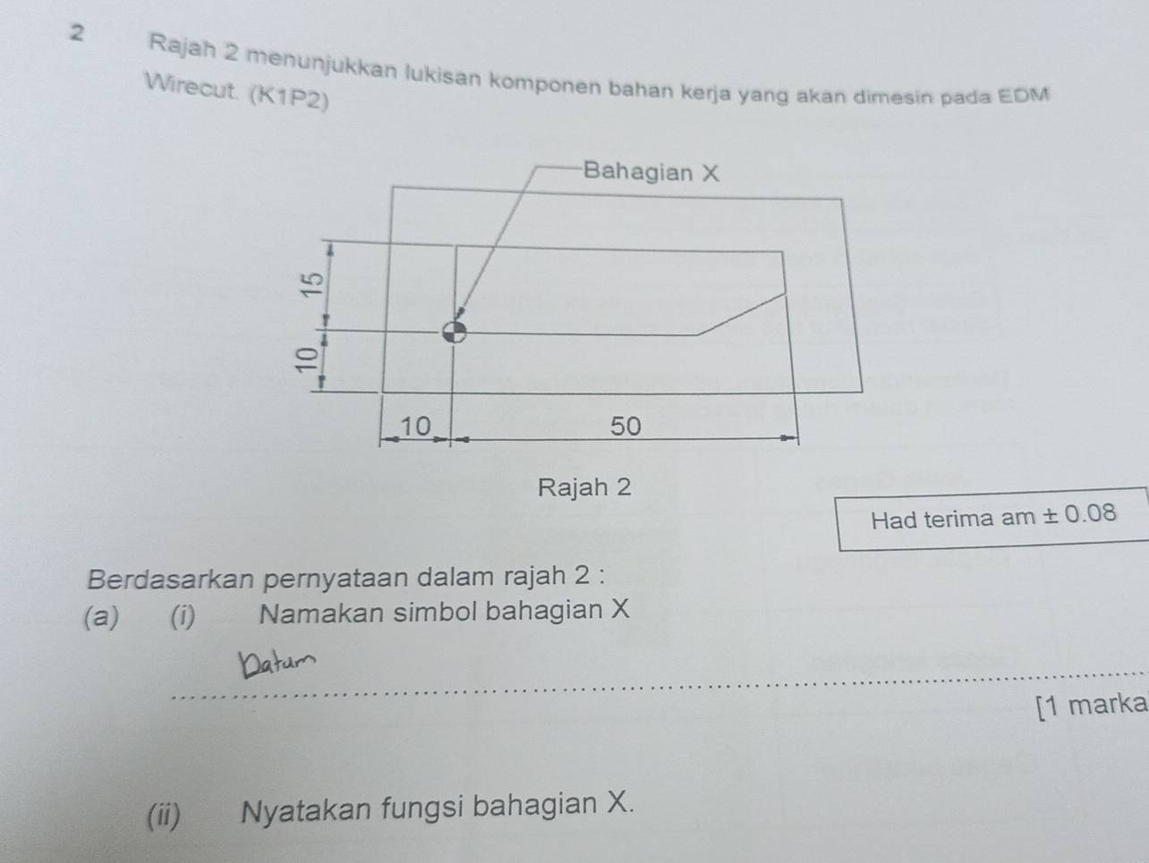 Rajah 2 menunjukkan lukisan komponen bahan kerja yang akan dimesin pada EDM
Wirecut. (K1P2) 
Bahagian X
≌

P
10
50
Rajah 2 
Had terima am ± 0.08
Berdasarkan pernyataan dalam rajah 2 : 
(a) (i) Namakan simbol bahagian X
[1 marka 
(ii) Nyatakan fungsi bahagian X.