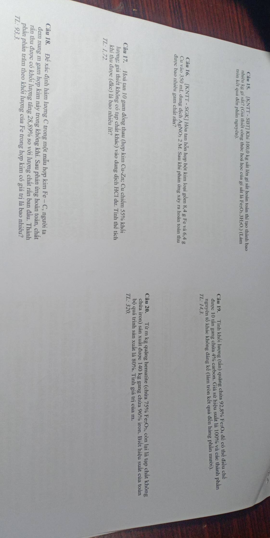 [KNTT - SBT] Khi 100,0 kg sắt lên gi sắt hoàn toàn thì tạo thành bao
nhiêu kg gi sắt? (Giả thiết công thức hoá học của gi sắt là Fe₂O₃.3H₂O.) (Làm
tròn kết quả đến phần nguyên).
Câu 19. Tính khối lượng (tấn) quặng chứa 92,8% Fe₃O4 để có thể điều chế
được 10 tấn gang chứa 4% carbon. Giả sử hiệu suất là 100% và các thành phần
nguyên tố khác không đáng kể (làm tròn kết quả đến hàng phần mười).
TL:14,3
Câu 16. [KNTT - SGK] Hòa tan hỗn hợp bột kim loại gồm 8,4 g Fe và 6,4 g
Cu vào 350 mL dung dịch AgNO₃ 2 M. Sau khi phản ứng xảy ra hoàn toàn thu
được bao nhiêu gam chất rắn?
Câu 20. Từ m kg quặng hematite (chứa 75% Fe₂O₃, còn lại là tạp chất không
chứa iron) sản xuất được 140 kg gang chứa 96% iron. Biết hiệu suất của toàn
bộ quá trình sản xuất là 80%. Tính giá trị của m.
TL: 320.
Câu 17. Hoà tan 10 gam đồng thau (hợp kim Cu-Zn; Cu chiếm 55% khối
lượng; giả thiết không có tạp chất khác) vào dung dịch HCl dư. Tính thể tích
khi thu được (đkc) là bao nhiêu lít?
TL: 1,72.
Câu 18. Để xác định hàm lượng C trong một mẫu hợp kim Fe - C, người ta
đem nung m gam hợp kim này trong không khí. Sau phản ứng hoàn toàn, chất
răn thu được có khối lượng tăng 28,89% so với lượng chất răn ban đầu. Thành
phân phân trăm theo khối lượng của Fe trong hợp kim có giá trị là bao nhiêu?
TL:93.3