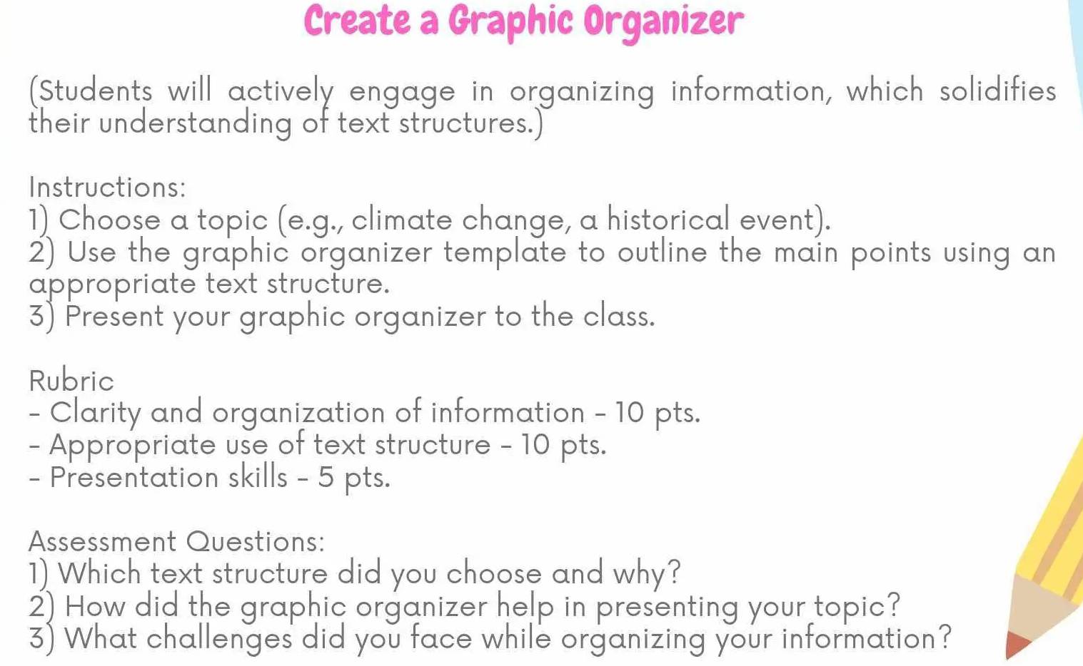 Create a Graphic Organizer 
(Students will actively engage in organizing information, which solidifies 
their understanding of text structures.) 
Instructions: 
1) Choose a topic (e.g., climate change, a historical event). 
2) Use the graphic organizer template to outline the main points using an 
appropriate text structure. 
3) Present your graphic organizer to the class. 
Rubric 
- Clarity and organization of information - 10 pts. 
- Appropriate use of text structure - 10 pts. 
- Presentation skills - 5 pts. 
Assessment Questions: 
1) Which text structure did you choose and why? 
2) How did the graphic organizer help in presenting your topic? 
3) What challenges did you face while organizing your information?