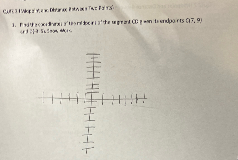 (Midpoint and Distance Between Two Points) 
1. Find the coordinates of the midpoint of the segment CD given its endpoints C(7,9)
and D(-3,5). Show Work.