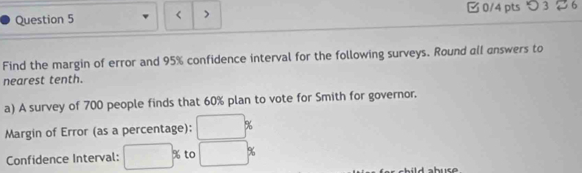 つ 3 6 
< > 
Find the margin of error and 95% confidence interval for the following surveys. Round all answers to 
nearest tenth. 
a) A survey of 700 people finds that 60% plan to vote for Smith for governor. 
Margin of Error (as a percentage): □ %
Confidence Interval: □ % to □ %