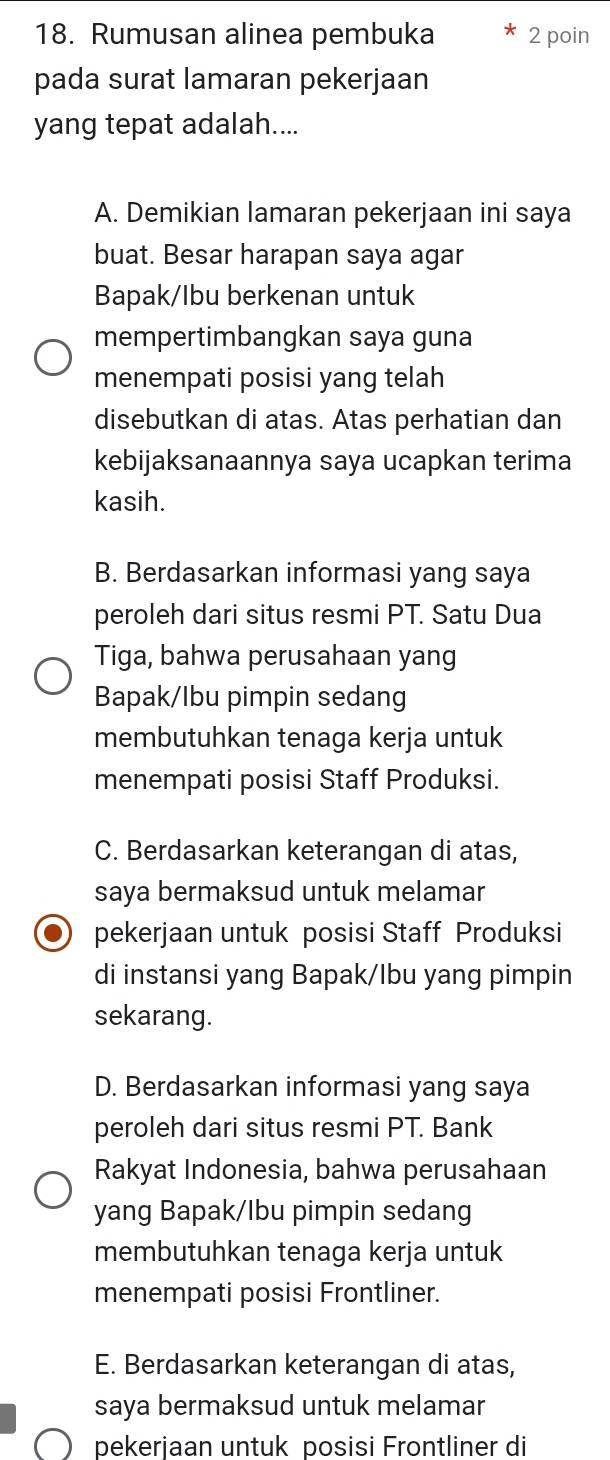 Rumusan alinea pembuka 2 poin
pada surat lamaran pekerjaan
yang tepat adalah....
A. Demikian lamaran pekerjaan ini saya
buat. Besar harapan saya agar
Bapak/Ibu berkenan untuk
mempertimbangkan saya guna
menempati posisi yang telah
disebutkan di atas. Atas perhatian dan
kebijaksanaannya saya ucapkan terima
kasih.
B. Berdasarkan informasi yang saya
peroleh dari situs resmi PT. Satu Dua
Tiga, bahwa perusahaan yang
Bapak/Ibu pimpin sedang
membutuhkan tenaga kerja untuk
menempati posisi Staff Produksi.
C. Berdasarkan keterangan di atas,
saya bermaksud untuk melamar
pekerjaan untuk posisi Staff Produksi
di instansi yang Bapak/lbu yang pimpin
sekarang.
D. Berdasarkan informasi yang saya
peroleh dari situs resmi PT. Bank
Rakyat Indonesia, bahwa perusahaan
yang Bapak/Ibu pimpin sedang
membutuhkan tenaga kerja untuk
menempati posisi Frontliner.
E. Berdasarkan keterangan di atas,
saya bermaksud untuk melamar
pekerjaan untuk posisi Frontliner di