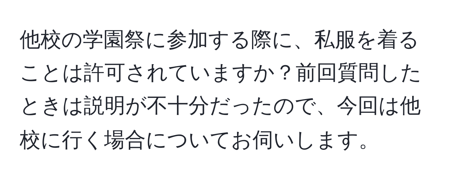 他校の学園祭に参加する際に、私服を着ることは許可されていますか？前回質問したときは説明が不十分だったので、今回は他校に行く場合についてお伺いします。