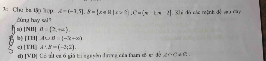 3: Cho ba tập hợp: A=(-3;5]; B= x∈ R|x>2; C=(m-1;m+2]. Khi đó các mệnh đề sau đây
dúng hay sai?
a) [NB] B=(2;+∈fty ).
b) [TH] A∪ B=(-3;+∈fty ).
c) [TH] Arangle B=(-3;2).
d) [VD] Có tất cả 6 giá trị nguyên dương của tham shat 0m đề A∩ C!= varnothing.