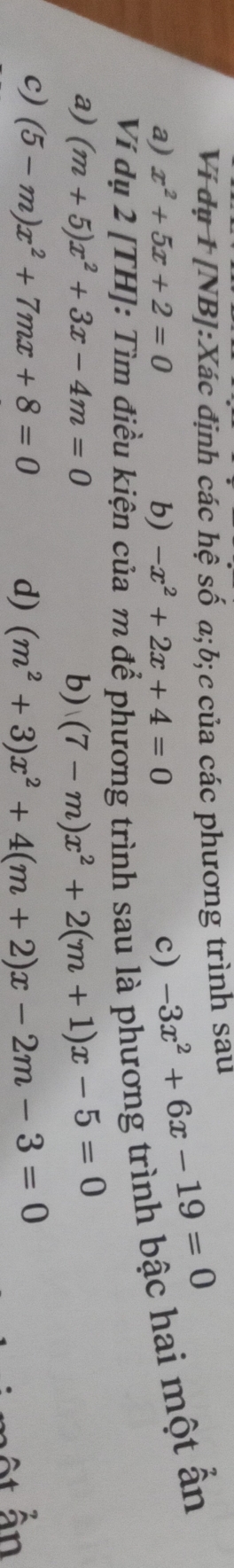 Ví dụ 1 [NB]:Xác định các hệ số a; b;c của các phương trình sau
a) x^2+5x+2=0 b) -x^2+2x+4=0 c) -3x^2+6x-19=0
Ví n điều kiện 
g trình sau là phương trình bậc hai một ẫn
a) (m+5)x^2+3x-4m=0 b) (7-m)x^2+2(m+1)x-5=0
c) (5-m)x^2+7mx+8=0 d) (m^2+3)x^2+4(m+2)x-2m-3=0
At ẫn