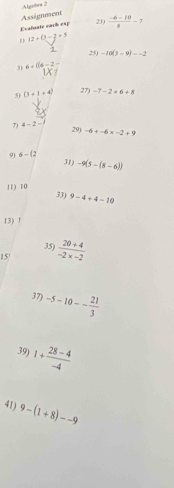 Algebra 2 
Assignment 
Evaluate each exp 23)  (-6-10)/8 -7
1) 12/ (3-2+5
25) -10(3-9)--2
3) 6+((6-2
5) (3+1+4) 27) -7-2* 6+8
7) 4-2-
29) -6+-6* -2+9
9) 6-(2
31) -9(5-(8-6))
11) 10
33) 9-4+4-10
13) 1
35) 
15)  (20+4)/-2* -2 
37) -5-10-- 21/3 
39) 1+ (28-4)/-4 
41) 9-(1+8)--9