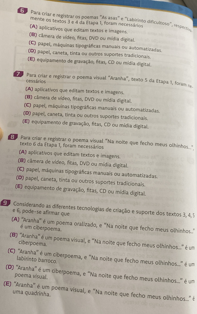 Para criar e registrar os poemas “As asas” e “Labirinto dificultoso”, respectiva
mente os textos 3 e 4 da Etapa 1, foram necessários
(A) aplicativos que editam textos e imagens.
(B) câmera de vídeo, fitas, DVD ou mídia digital.
(C) papel, máquinas tipográficas manuais ou automatizadas.
(D) papel, caneta, tinta ou outros suportes tradicionais.
(E) equipamento de gravação, fitas, CD ou mídia digital.
Para criar e registrar o poema visual “Aranha”, texto 5 da Etapa 1, foram ne.
cessários
(A) aplicativos que editam textos e imagens.
(B) câmera de vídeo, fitas, DVD ou mídia digital.
(C) papel, máquinas tipográficas manuais ou automatizadas.
(D) papel, caneta, tinta ou outros suportes tradicionais.
(E) equipamento de gravação, fitas, CD ou mídia digital.
8 Para criar e registrar o poema visual “Na noite que fecho meus olhinhos.”
texto 6 da Etapa 1, foram necessários
(A) aplicativos que editam textos e imagens.
(B) câmera de vídeo, fitas, DVD ou mídia digital.
(C) papel, máquinas tipográficas manuais ou automatizadas.
(D) papel, caneta, tinta ou outros suportes tradicionais.
(E) equipamento de gravação, fitas, CD ou mídia digital.
9 Considerando as diferentes tecnologias de criação e suporte dos textos 3, 4,5
e 6, pode-se afirmar que
(A) “Aranha” é um poema oralizado, e “Na noite que fecho meus olhinhos....”
é um ciberpoema.
(B) “Aranha” é um poema visual, e “Na noite que fecho meus olhinhos...” é um
ciberpoema.
(C) “Aranha” é um ciberpoema, e “Na noite que fecho meus olhinhos...” é um
labirinto barroco.
(D) “Aranha” é um ciberpoema, e “Na noite que fecho meus olhinhos...” é um
poema visual.
(E) “Aranha” é um poema visual, e “Na noite que fecho meus olhinhos...” é
uma quadrinha.