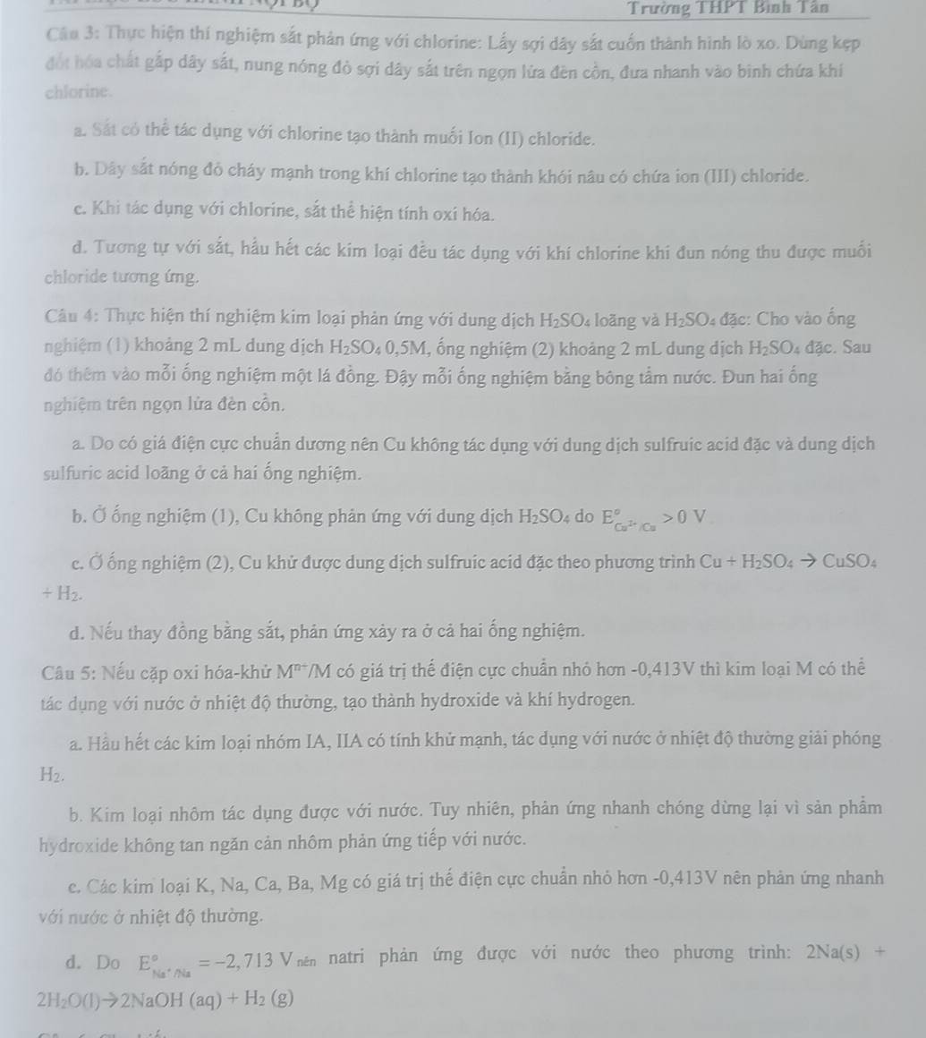 Trường THPT Bình Tân
Câu 3: Thực hiện thí nghiệm sắt phản ứng với chlorine: Lấy sợi dây sắt cuốn thành hình lò xo. Dùng kẹp
đót hóa chất gấp dây sắt, nung nóng đò sợi dây sắt trên ngọn lửa đên cồn, đưa nhanh vào binh chứa khí
chlorine.
a. Sát có thể tác dụng với chlorine tạo thành muối Ion (II) chloride.
b. Dây sắt nóng đỏ cháy mạnh trong khí chlorine tạo thành khói nâu có chứa ion (III) chloride.
c. Khi tác dụng với chlorine, sắt thể hiện tính oxi hóa.
d. Tương tự với sắt, hầu hết các kim loại đều tác dụng với khí chlorine khi đun nóng thu được muối
chloride tương ứng.
Câu 4: Thực hiện thí nghiệm kim loại phản ứng với dung dịch H_2SO_4 loãng và H_2SO_4dac :: Cho vào ống
nghiệm (1) khoảng 2 mL dung dịch H_2SO_40,5M , ổng nghiệm (2) khoảng 2 mL dung dịch H_2SO_4 dac. Sau
đó thêm vào mỗi ống nghiệm một lá đồng. Đậy mỗi ống nghiệm bằng bông tầm nước. Đun hai ống
nghiệm trên ngọn lửa đèn cồn.
a. Do có giá điện cực chuẩn dương nên Cu không tác dụng với dung dịch sulfruic acid đặc và dung dịch
sulfuric acid loãng ở cả hai ổng nghiệm.
b. Ở ống nghiệm (1), Cu không phản ứng với dung dịch H_2SO. 4 do E_Cu^(2+)/Cu^circ >0V
c. Ở ống nghiệm (2), Cu khử được dung dịch sulfruic acid đặc theo phương trình Cu+H_2SO_4to CuSO_4
/ H_2.
d. Nếu thay đồng bằng sắt, phản ứng xảy ra ở cả hai ống nghiệm.
Câu 5: Nếu cặp oxi hóa-khử M^(n+) /M có giá trị thể điện cực chuẩn nhó hơn -0,413V thì kim loại M có thể
tác dụng với nước ở nhiệt độ thường, tạo thành hydroxide và khí hydrogen.
a. Hầu hết các kim loại nhóm IA, IIA có tính khử mạnh, tác dụng với nước ở nhiệt độ thường giải phóng
H_2.
b. Kim loại nhôm tác dụng được với nước. Tuy nhiên, phản ứng nhanh chóng dừng lại vì sản phẩm
hydroxide không tan ngăn cản nhôm phản ứng tiếp với nước.
c. Các kim loại K, Na, Ca, Ba, Mg có giá trị thế điện cực chuẩn nhỏ hơn -0,413V nên phản ứng nhanh
với nước ở nhiệt độ thường.
d. Do E_Na^+/Na^circ =-2,713V_nin natri phản ứng được với nước theo phương trình: 2Na(s)+
2H_2O(l)to 2NaOH(aq)+H_2(g)