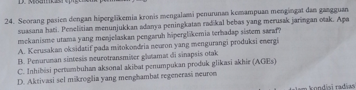 Seorang pasien dengan hiperglikemia kronis mengalami penurunan kemampuan mengingat dan gangguan
suasana hati. Penelitian menunjukkan adanya peningkatan radikal bebas yang merusak jaringan otak. Apa
mekanisme utama yang menjelaskan pengaruh hiperglikemia terhadap sistem saraf?
A. Kerusakan oksidatif pada mitokondria neuron yang mengurangi produksi energi
B. Penurunan sintesis neurotransmiter glutamat di sinapsis otak
C. Inhibisi pertumbuhan aksonal akibat penumpukan produk glikasi akhir (AGEs)
D. Aktivasi sel mikroglia yang menghambat regenerasi neuron
m kondisi radias