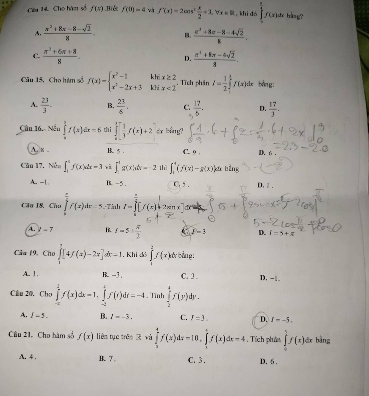 Cho hàm số f(x).Biết f(0)=4 và f'(x)=2cos^2 x/2 +3,forall x∈ R , khi đó ∈tlimits _0^((frac π)4)f(x)dx bằng?
A.  (π^2+8π -8-sqrt(2))/8 .
B.  (π^2+8π -8-4sqrt(2))/8 .
C.  (π^2+6π +8)/8 .
D.  (π^2+8π -4sqrt(2))/8 .
Câu 15. Cho hàm số f(x)=beginarrayl x^2-1khix≥ 2 x^2-2x+3khix<2endarray.. Tích phân I= 1/2 ∈tlimits _1^(3f(x)dx bằng:
A. frac 23)3.  23/6 .  17/6 .
B.
C.
D.  17/3 .
Câu 16. Nếu ∈tlimits _0^(3f(x)dx=6 thì ∈tlimits _0^3[frac 1)3f(x)+2]dx bằng? .
A, 8 . B. 5 . C. 9 .
D. 6 .
Câu 17. Nếu ∈t _1^(4f(x)dx=3 và ∈t _1^4g(x)dx=-2 thì ∈t _1^4(f(x)-g(x))dx bằng
A. −1. B. −5 . C. 5 . D. 1 .
frac π)2
Câu 18. Cho ∈tlimits _0f(x)dx=5. -Tính 1=1[/(x)+2sinx]dx=1
A. I=7 B. I=5+ π /2 
C D=3
D. I=5+π
Câu 19. Cho ∈tlimits _1^2[4f(x)-2x]dx=1. Khi đó ∈tlimits _1^2f(x)dx * bằng:
A. 1. B. -3 . C. 3 .
D. −1.
Câu 20. Cho ∈tlimits _(-2)^2f(x)dx=1,∈tlimits _(-2)^4f(t)dt=-4. Tính ∈tlimits _2^4f(y)dy.
A. I=5. B. I=-3. C. I=3. D. I=-5.
Câu 21. Cho hàm số f(x) liên tục trên R và ∈tlimits _0^4f(x)dx=10,∈tlimits _3^4f(x)dx=4. Tích phân ∈tlimits _0^3f(x)dx bằng
A. 4 . B. 7 .
C. 3 . D. 6 .