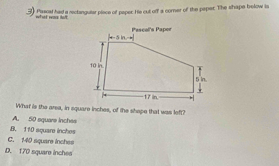 Pascal had a rectangular piece of paper. He cut off a corner of the paper. The shape below is
what was left.
What is the area, in square inches, of the shape that was left?
A. 50 square inches
B. 110 square inches
C. 140 square inches
D. 170 square inches