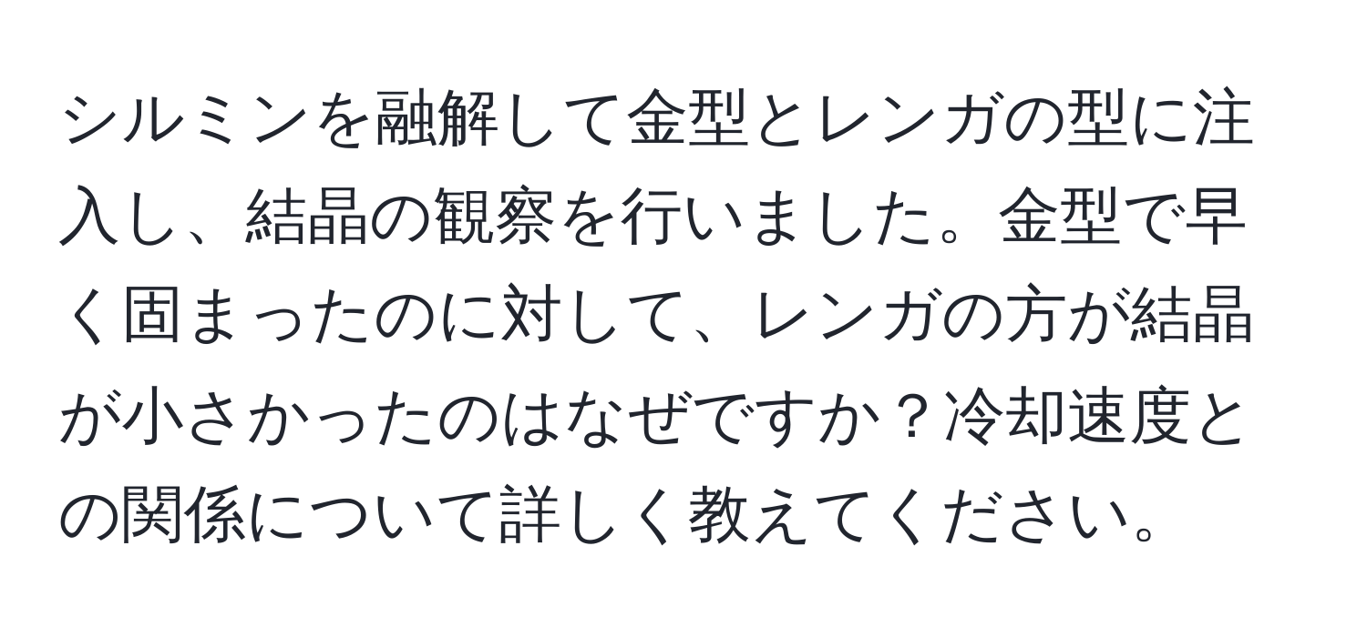 シルミンを融解して金型とレンガの型に注入し、結晶の観察を行いました。金型で早く固まったのに対して、レンガの方が結晶が小さかったのはなぜですか？冷却速度との関係について詳しく教えてください。