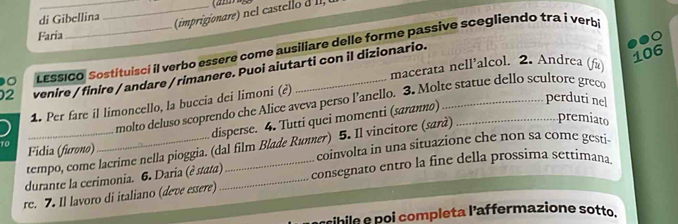 di Gibellina 
_ 
Faría 
LESSICO Sostituisci il verbo essere come ausiliare delle forme passive scegliendo tra i verb 
106 
macerata nell’alcol. 2. Andrea (fù) 
2 venire / finire / andare / rimanere. Puoi aiutarti con il dizionario. 
molto deluso scoprendo che Alice aveva perso l’anello. 3. Molte statue dello scultore greco 
) _1. Per fare il limoncello, la buccia dei limoni (?) 
premiato 
disperse. 4. Tutti quei momenti (saranno) 
perduti nel 
tempo, come lacrime nella pioggia. (dal film Blade Runner) 5. Il vincitore (sarà) 
Fidia (furono) 
coinvolta in una situazione che non sa come gesti- 
durante la cerimonia. 6. Daria (è stata)_ _consegnato entro la fine della prossima settimana. 
re. 7. Il lavoro di italiano (deve essere) 
le p ompleta l'affermazione sotto.