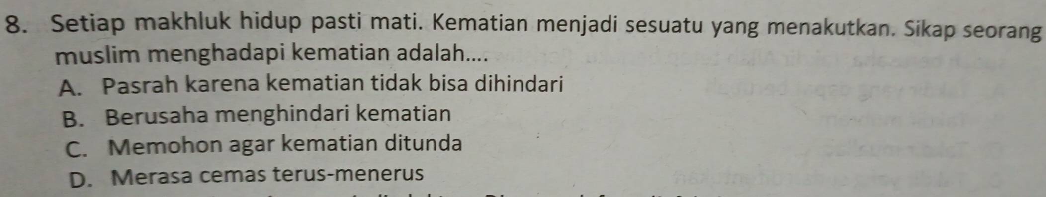 Setiap makhluk hidup pasti mati. Kematian menjadi sesuatu yang menakutkan. Sikap seorang
muslim menghadapi kematian adalah....
A. Pasrah karena kematian tidak bisa dihindari
B. Berusaha menghindari kematian
C. Memohon agar kematian ditunda
D. Merasa cemas terus-menerus