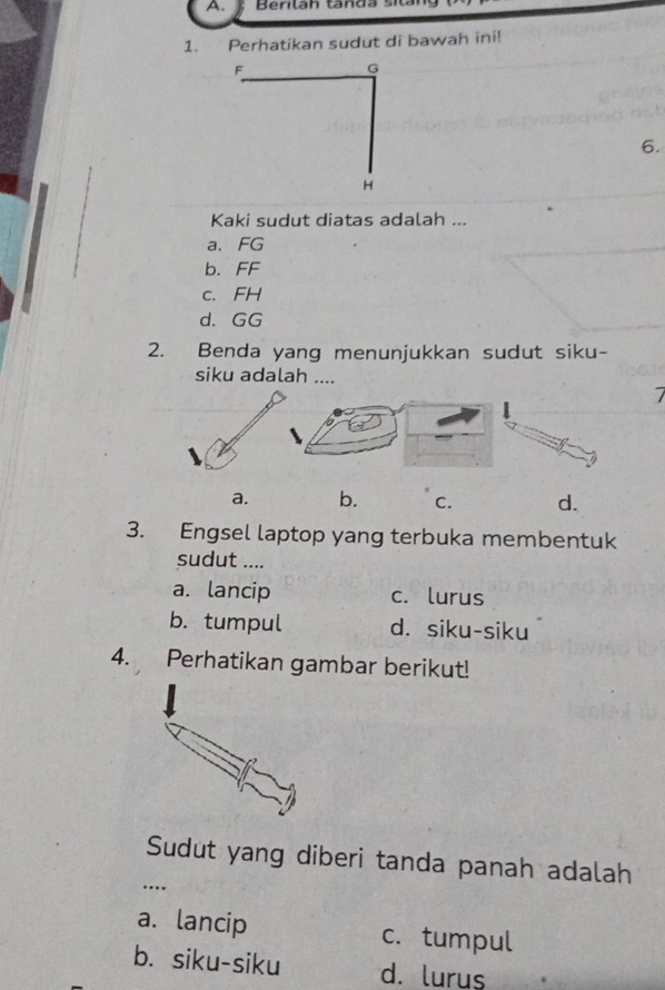 Bentan tanda si
1. Perhatikan sudut di bawah ini!
F
G
6.
H
Kaki sudut diatas adalah ...
a. FG
b. FF
c. FH
d. GG
2. Benda yang menunjukkan sudut siku-
siku adalah ....
7
a. b. C. d.
3. Engsel laptop yang terbuka membentuk
sudut ....
a. lancip c. lurus
b. tumpul d. siku-siku
4. Perhatikan gambar berikut!
Sudut yang diberi tanda panah adalah
…
a. lancip c. tumpul
b. siku-siku d. lurus