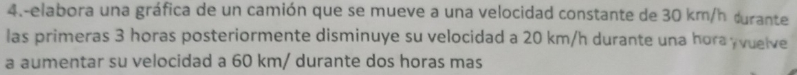 4.-elabora una gráfica de un camión que se mueve a una velocidad constante de 30 km/h durante 
las primeras 3 horas posteriormente disminuye su velocidad a 20 km/h durante una hora yvuelve 
a aumentar su velocidad a 60 km/ durante dos horas mas