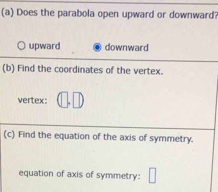 Does the parabola open upward or downward?
upward downward
(b) Find the coordinates of the vertex.
vertex:
(c) Find the equation of the axis of symmetry.
equation of axis of symmetry: