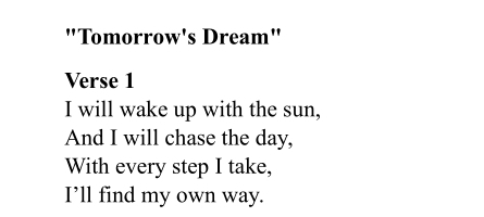 "Tomorrow's Dream" 
Verse 1 
I will wake up with the sun, 
And I will chase the day, 
With every step I take, 
I’ll find my own way.