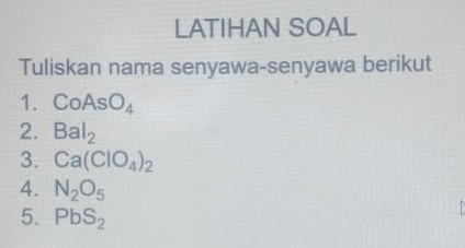 LATIHAN SOAL 
Tuliskan nama senyawa-senyawa berikut 
1. CoAsO_4
2. Bal_2
3. Ca(ClO_4)_2
4. N_2O_5
5. PbS_2