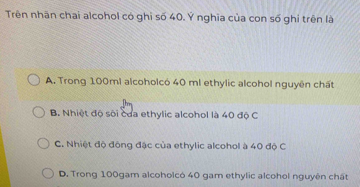 Trên nhãn chai alcohol có ghi số 40. Ý nghĩa của con số ghi trên là
A. Trong 100ml alcoholcó 40 ml ethylic alcohol nguyên chất
B. Nhiệt độ sối của ethylic alcohol là 40 độ C
C. Nhiệt độ đông đặc của ethylic alcohol à 40 độ C
D. Trong 100gam alcoholcó 40 gam ethylic alcohol nguyên chất