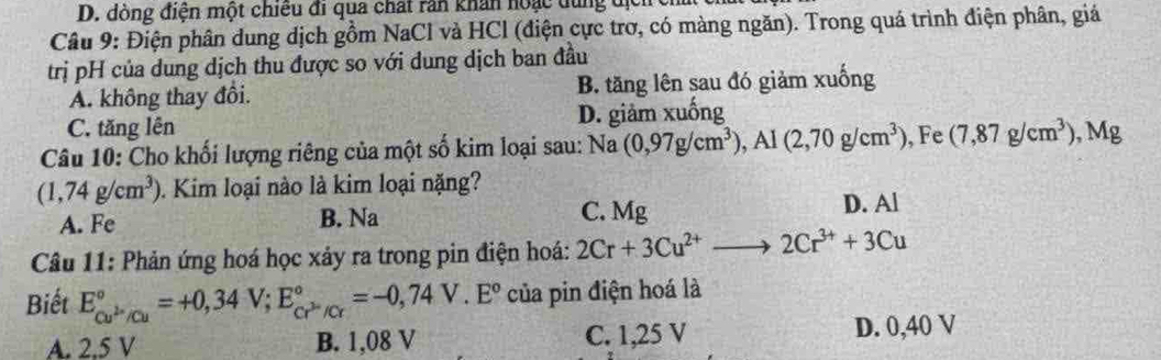 đòng điện một chiếu đi qua chất răn khán hoặc dùng địch
Câu 9: Điện phân dung dịch gồm NaCl và HCl (điện cực trơ, có màng ngăn). Trong quá trình điện phân, giá
trị pH của dung dịch thu được so với dung dịch ban đầu
A. không thay đồi. B. tăng lên sau đó giảm xuống
C. tăng lên D. giảm xuống
Câu 10: Cho khối lượng riêng của một số kim loại sau: Na (0,97g/cm^3), Al(2,70g/cm^3) , Fe (7,87g/cm^3) , Mg
(1,74g/cm^3). Kim loại nào là kim loại nặng?
C. Mg
A. Fe B. Na D. Al
Câu 11: Phản ứng hoá học xảy ra trong pin điện hoá: 2Cr+3Cu^(2+)to 2Cr^(3+)+3Cu
Biết E_cu^(2+)/cu^circ =+0,34V; E_cr^(3-)/Cr^circ =-0,74V.E° của pin điện hoá là
A. 2.5 V B. 1,08 V C. 1,25 V D. 0,40 V