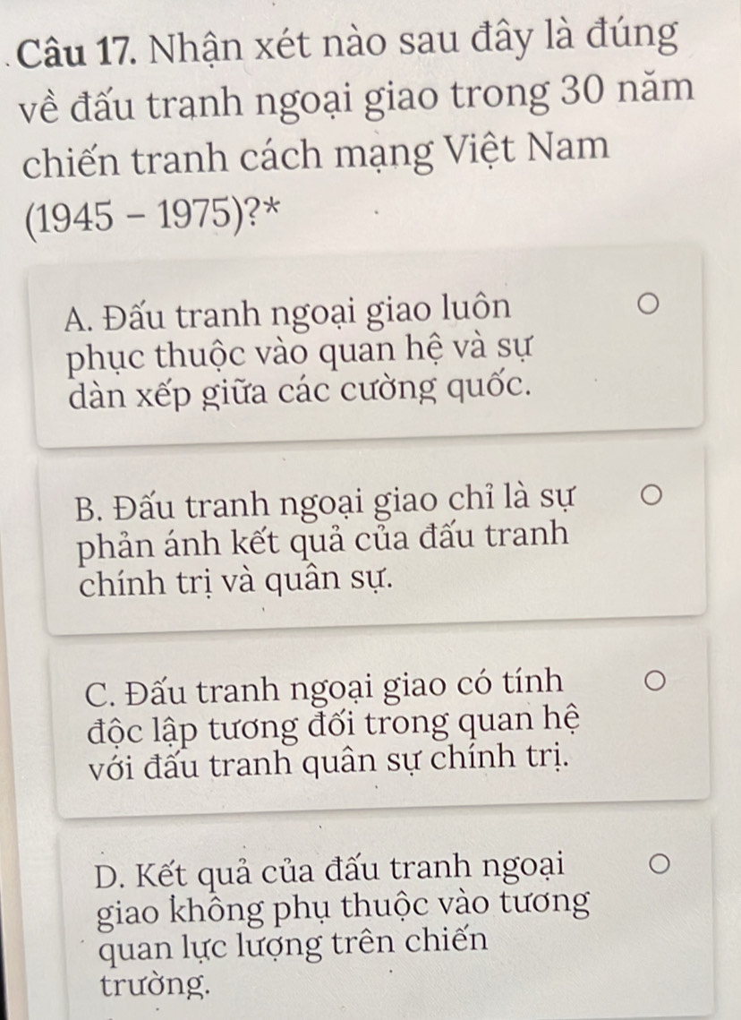 Nhận xét nào sau đây là đúng
về đấu tranh ngoại giao trong 30 năm
chiến tranh cách mạng Việt Nam
(1945-1975) ?*
A. Đấu tranh ngoại giao luôn
phục thuộc vào quan hệ và sự
dàn xếp giữa các cường quốc.
B. Đấu tranh ngoại giao chỉ là sự
phản ánh kết quả của đấu tranh
chính trị và quân sự.
C. Đấu tranh ngoại giao có tính
độc lập tương đối trong quan hệ
với đấu tranh quân sự chính trị.
D. Kết quả của đấu tranh ngoại
giao không phụ thuộc vào tương
quan lực lượng trên chiến
trường.