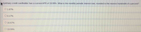 A primary credit cardholder has a current.APR of 19.99%. What is the monthly periodic interest rate, rounded to the nearest hundredth of a percent?
1.67%
0.17%
16.67%
19.99%