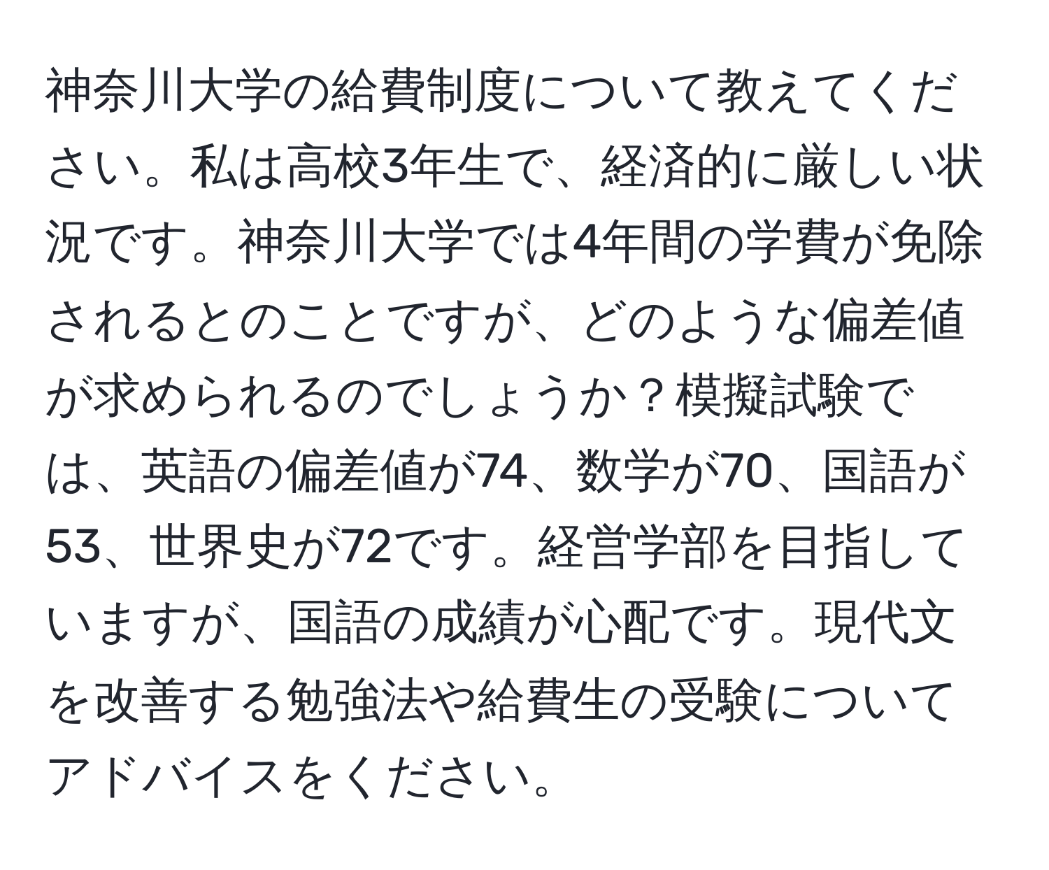 神奈川大学の給費制度について教えてください。私は高校3年生で、経済的に厳しい状況です。神奈川大学では4年間の学費が免除されるとのことですが、どのような偏差値が求められるのでしょうか？模擬試験では、英語の偏差値が74、数学が70、国語が53、世界史が72です。経営学部を目指していますが、国語の成績が心配です。現代文を改善する勉強法や給費生の受験についてアドバイスをください。