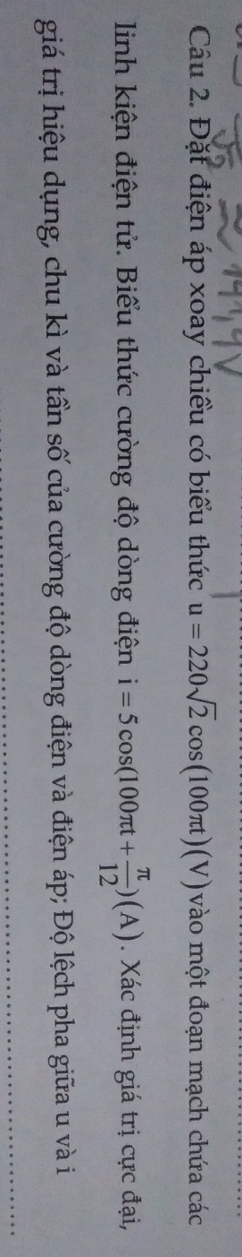 Đặt điện áp xoay chiều có biểu thức u=220sqrt(2)cos (100π t)(V) vào một đoạn mạch chứa các 
linh kiện điện tử. Biểu thức cường độ dòng điện i=5cos (100π t+ π /12 )(A). Xác định giá trị cực đại, 
giá trị hiệu dụng, chu kì và tần số của cường độ dòng điện và điện áp; Độ lệch pha giữa u và i