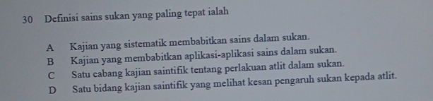 Definisi sains sukan yang paling tepat ialah
A Kajian yang sistematik membabitkan sains dalam sukan.
B Kajian yang membabitkan aplikasi-aplikasi sains dalam sukan.
C Satu cabang kajian saintifik tentang perlakuan atlit dalam sukan.
D Satu bidang kajian saintifik yang melihat kesan pengaruh sukan kepada atlit.