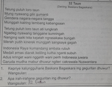 Taun 
(Dening: Baskara Bagaskara) 
Telung puluh loro taun 
Mung nyawang gilir gumanti 
Gendera nagara-negara tangga 
Munggah kairing tembang kabangsaan 
Telung puluh loro taun ati lungkrah 
Ngadeg nyawang tanggane sumringah 
Nanging saiki kita kejatah ngrasakake bungah 
Merah putih kinerek munggah sangsaya gagah 
Indonesia Raya kumandang ambata rubuh 
Medali emas diarak keliling kutha nganti subuh 
Adus kringet wani nggetih wani perih Indonesia juwara 
Garuda mudha mabur dhuwur ngiteri cakrawala Nuswantara 
1. Kepriye kalungguhane Baskara Bagaskara ing geguritan dhuwur? 
Wangsulan:_ 
2. Apa irah-irahane geguritan ing dhuwur? 
Wangsulan:_