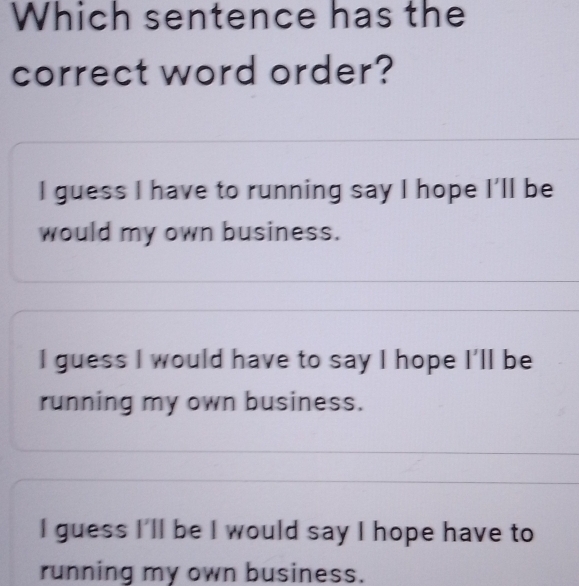 Which sentence has the
correct word order?
I guess I have to running say I hope I'll be
would my own business.
I guess I would have to say I hope I'll be
running my own business.
I guess I'll be I would say I hope have to
running my own business.