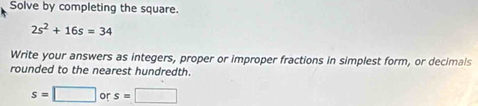 Solve by completing the square.
2s^2+16s=34
Write your answers as integers, proper or improper fractions in simplest form, or decimals 
rounded to the nearest hundredth.
s=□ or s=□