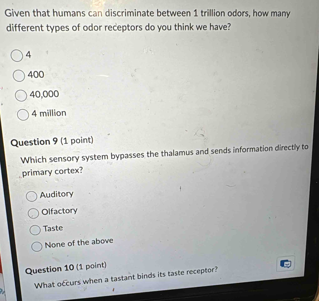 Given that humans can discriminate between 1 trillion odors, how many
different types of odor receptors do you think we have?
4
400
40,000
4 million
Question 9 (1 point)
Which sensory system bypasses the thalamus and sends information directly to
primary cortex?
Auditory
Olfactory
Taste
None of the above
Question 10 (1 point)
What occurs when a tastant binds its taste receptor?