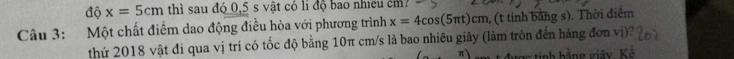 độ x=5cm thì sau đó 0,5 s vật có li độ bao nhiều cm? 
Câu 3: Một chất điểm dao động điều hòa với phương trình x=4cos (5π t)cm , (t tính bằng s). Thời điểm 
thứ 2018 vật đi qua vị trí có tốc độ bằng 10π cm/s là bao nhiêu giây (làm tròn đến hàng đơn vị)? 
π ược tính hằng giây