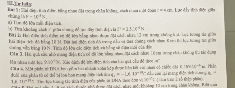 III.Tự luân:
Bài 1: Hai điện tích điểm bằng nhau đặt trong chân không, cách nhau một đoạn r=4cm. Lực đầy tĩnh điện giữa
chúng là F=10^(-5)N.
a) Tìm độ lớn mỗi điện tích.
b) Tìm khoảng cách r^, giữa chúng để lực đầy tĩnh điện là F'=2,5.10^(-6)N.
Bài 2: Hai điện tích điểm có độ lớn bằng nhau được đặt cách nhau 12 cm trong không khí. Lực tương tác giữa
hai điện tích đó bằng 10 N. Đặt hai điện tích đó trong dầu và đựa chúng cách nhau 8 cm thi lực tương tác giữa
chúng vẫn bằng 10 N. Tính độ lớn các điện tích và hằng số điện môi của dầu.
Câu 3. Hai quả cầu nhỏ mang điện tích có độ lớn bằng nhau,đặt cách nhau 10cm trong chân không thì tác dụng
lên nhau một lực 9.10^(-3)N. Xác định độ lớn điện tích của hai quả cầu đó theo μC
Câu 4. Một phân từ DNA bao gồm hai nhánh xoắn kép được liên kết với nhau có chiều dài 0,459.10^(-6)m. Phần
đuôi của phân tử có thể bị ion hoá mang điện tích âm q_1=-1,6.10^(-19)C đầu còn lại mang điện tích dương q_1=
1,6.10^(-19)C. Tìm lực tương tác tĩnh điện của phân tử DNA theo đơn vị 10^(-17)C ( làm tròn 2 số thập phân).
Câu 5. Hai quả cầu A. B có kích thước nhỏ được đặt cách nhau một khoảng 12 cm trong chân không. Biệt quả