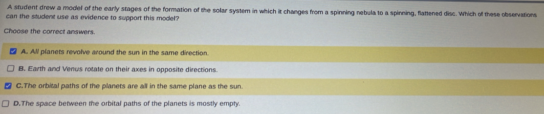 A student drew a model of the early stages of the formation of the solar system in which it changes from a spinning nebula to a spinning, flattened disc. Which of these observations
can the student use as evidence to support this model?
Choose the correct answers.
A. All planets revolve around the sun in the same direction.
B. Earth and Venus rotate on their axes in opposite directions.
C.The orbital paths of the planets are all in the same plane as the sun.
D.The space between the orbital paths of the planets is mostly empty.