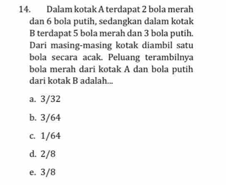 Dalam kotak A terdapat 2 bola merah
dan 6 bola putih, sedangkan dalam kotak
B terdapat 5 bola merah dan 3 bola putih.
Dari masing-masing kotak diambil satu
bola secara acak. Peluang terambilnya
bola merah dari kotak A dan bola putih
dari kotak B adalah...
a. 3/32
b. 3/64
c. 1/64
d. 2/8
e. 3/8