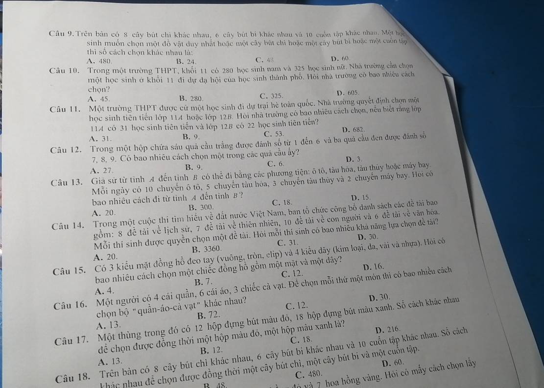 Trên bản có 8 cây bút chi khác nhau, 6 cây bút bí khác nhau và 10 cuốn tập khác nhao. Một học
sinh muốn chọn một đồ vật duy nhất hoặc một cây bút chì hoặc một cây bút bì hoặc một cuốn tập
thì số cách chọn khác nhau là:
A. 480 B. 24 C. 48 D. 60
Câu 10. Trong một trường THPT, khối 11 có 280 học sinh nam và 325 học sinh nữ. Nhà trường cần chọn
một học sinh ở khổi 11 đi dự đạ hội của học sinh thành phố. Hỏi nhà trường có bao nhiều cách
chọn?
C. 325.
A. 45 B. 280. D. 605.
Câu 11. Một trường THPT được cử một học sinh đi dự trại hè toàn quốc. Nhà trường quyết định chọn một
học sinh tiên tiến lớp 114 hoặc lớp 128. Hội nhà trường có bao nhiều cách chọn, nều biết rằng lớp
114 có 31 học sinh tiên tiến và lớp 128 có 22 học sinh tiên tiến?
A. 31. B. 9. C. 53. D. 682.
Câu 12. Trong một hộp chứa sáu quả cầu trắng được đánh số từ 1 đến 6 và ba quả cầu đen được đánh số
7, 8, 9. Có bao nhiêu cách chọn một trong các quả cầu ấy?
A. 27. B. 9. C. 6. D. 3.
Câu 13. Giả sử từ tỉnh A đến tịnh B có thể đi bằng các phương tiện: ô tô, tàu hòa, tàu thủy hoặc máy bay
Mỗi ngày có 10 chuyến 6 tô, 5 chuyển tàu hóa, 3 chuyến tàu thủy và 2 chuyến máy bay. Hỏi có
bao nhiêu cách đi từ tỉnh A đến tỉnh B ?
A. 20. B. 300 C. 18. D. 15.
Câu 14. Trong một cuộc thi tìm hiểu về đất nước Việt Nam, ban tổ chức công bố danh sách các đễ tải bao
gồm: 8 đề tài về lịch sử, 7 đề tài về thiên nhiên, 10 đề tài về con người và 6 đề tài về văn hóa.
Mỗi thí sinh được quyền chọn một đề tài. Hỏi mỗi thí sinh có bao nhiêu khả năng lựa chọn đề tải?
A. 20. B. 3360. C. 31. D. 30
Câu 15. Có 3 kiểu mặt đồng hồ đeo tay (vuông, tròn, elip) và 4 kiểu dây (kim loại, da, vài và nhựa). Hỏi có
bao nhiêu cách chọn một chiếc đồng hồ gồm một mặt và một dây?
B. 7. C. 12. D. 16.
Câu 16. Một người có 4 cái quần, 6 cái áo, 3 chiếc cả vạt. Để chọn mỗi thứ một món thì có bao nhiều cách
A. 4.
chọn bộ "quần-áo-cà vạt" khác nhau?
D. 30.
A. 13. B. 72. C. 12.
Câu 17. Một thùng trong đó có 12 hộp đựng bút màu đỏ, 18 hộp đựng bút màu xanh. Số cách khác nhau
để chọn được đồng thời một hộp màu đó, một hộp mảu xanh là? D. 216
C. 18.
B. 12.
Câu 18. Trên bản có 8 cây bút chỉ khác nhau, 6 cây bút bi khác nhau và 10 cuốn tập khác nhau. Số cách
A. 13.
D. 60.
khác nhau để chọn được đồng thời một cây bút chì, một cây bút bi và một cuốn tập.
C. 480.
B 48.
à và 7 hoa hồng vàng. Hỏi có mấy cách chọn lấy