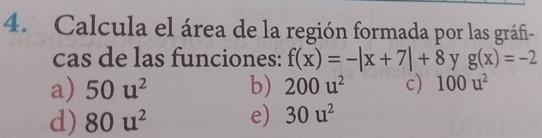 Calcula el área de la región formada por las gráfi-
cas de las funciones: f(x)=-|x+7|+8 y g(x)=-2
a) 50u^2 b) 200u^2 c) 100u^2
d) 80u^2
e) 30u^2