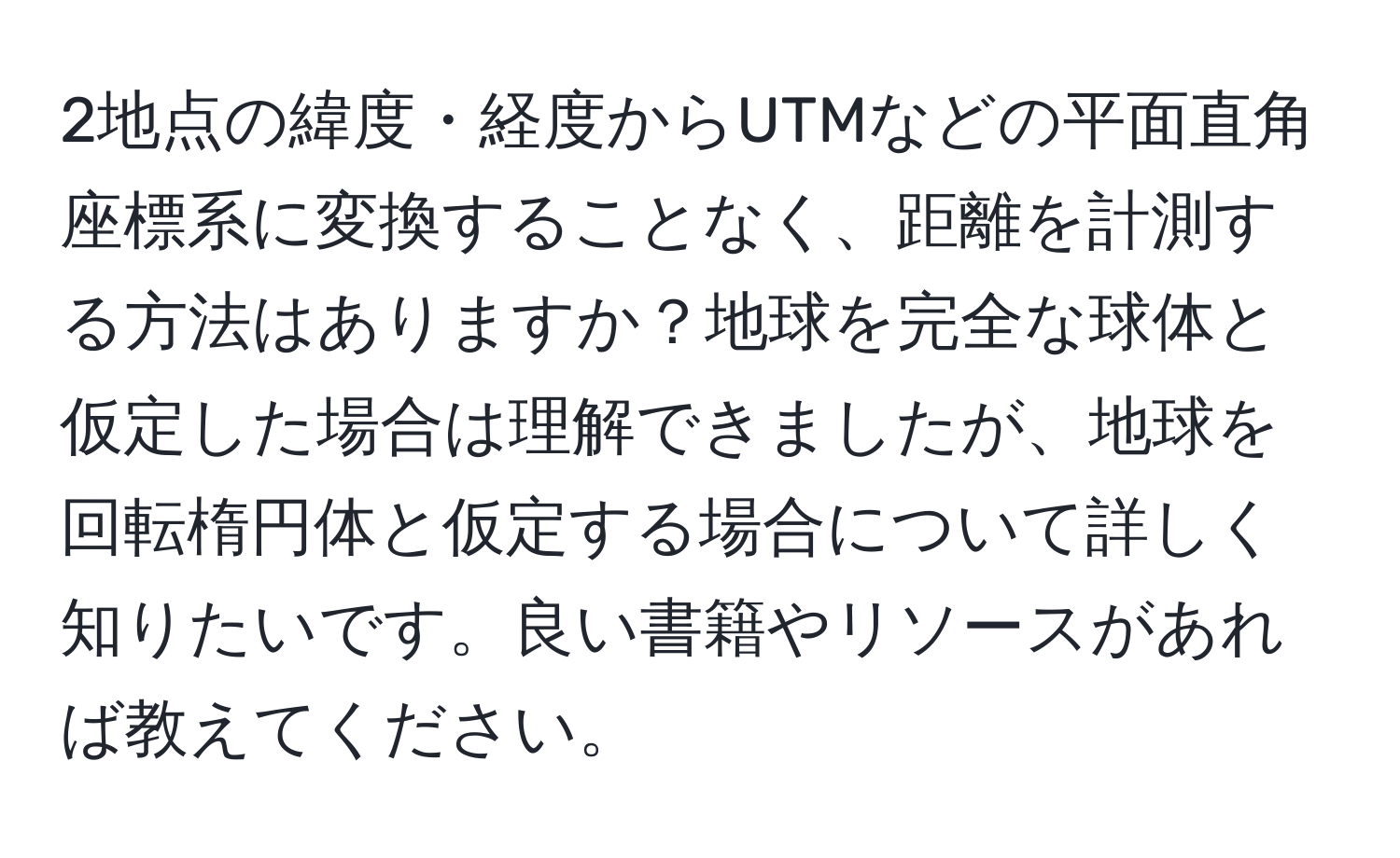 2地点の緯度・経度からUTMなどの平面直角座標系に変換することなく、距離を計測する方法はありますか？地球を完全な球体と仮定した場合は理解できましたが、地球を回転楕円体と仮定する場合について詳しく知りたいです。良い書籍やリソースがあれば教えてください。