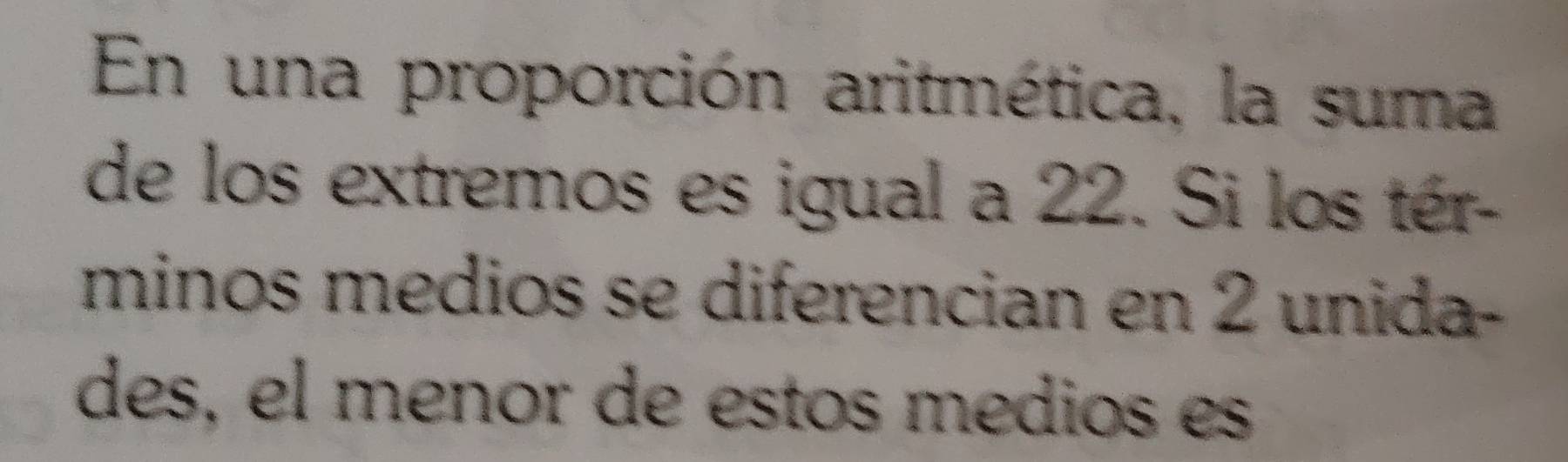 En una proporción aritmética, la suma 
de los extremos es igual a 22. Si los tér- 
minos medios se diferencian en 2 unida- 
des, el menor de estos medios es