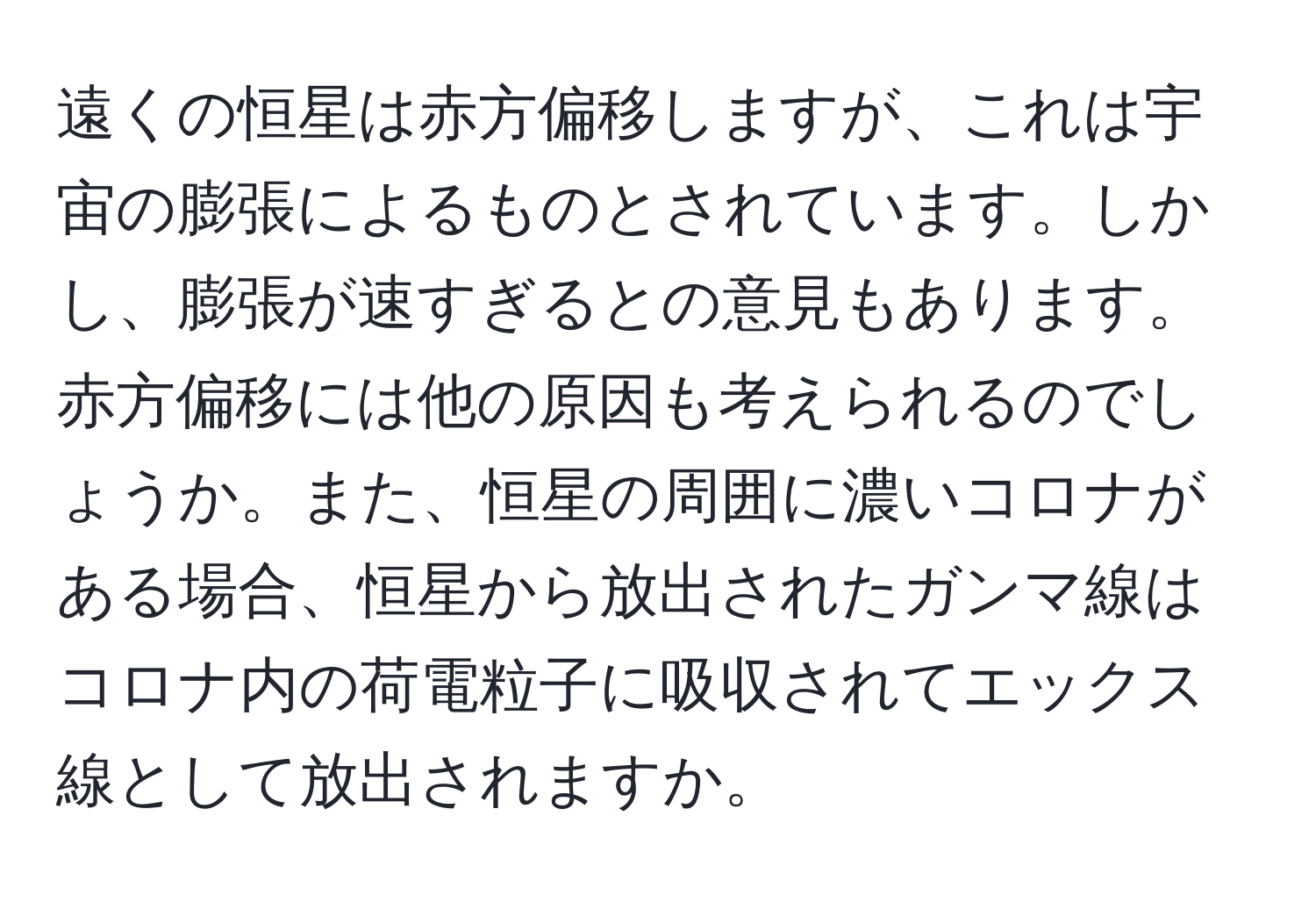 遠くの恒星は赤方偏移しますが、これは宇宙の膨張によるものとされています。しかし、膨張が速すぎるとの意見もあります。赤方偏移には他の原因も考えられるのでしょうか。また、恒星の周囲に濃いコロナがある場合、恒星から放出されたガンマ線はコロナ内の荷電粒子に吸収されてエックス線として放出されますか。