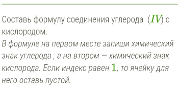 Составь формулу соединения углерода (ΙⅥ) с 
ΚиСлороДом. 
В формуле на лервом месте залиши химический 
знак углерода , а на втором - химический знак 
κислорода. Εсли индекс равен 1, το ячейκу для 
Hего оставь пустой.