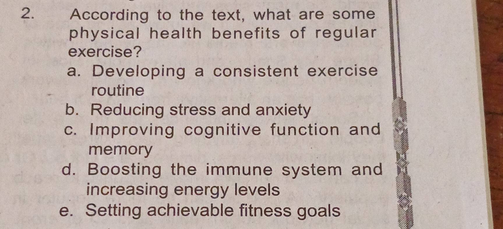 According to the text, what are some
physical health benefits of regular 
exercise?
a. Developing a consistent exercise
routine
b. Reducing stress and anxiety
c. Improving cognitive function and
memory
d. Boosting the immune system and
increasing energy levels
e. Setting achievable fitness goals