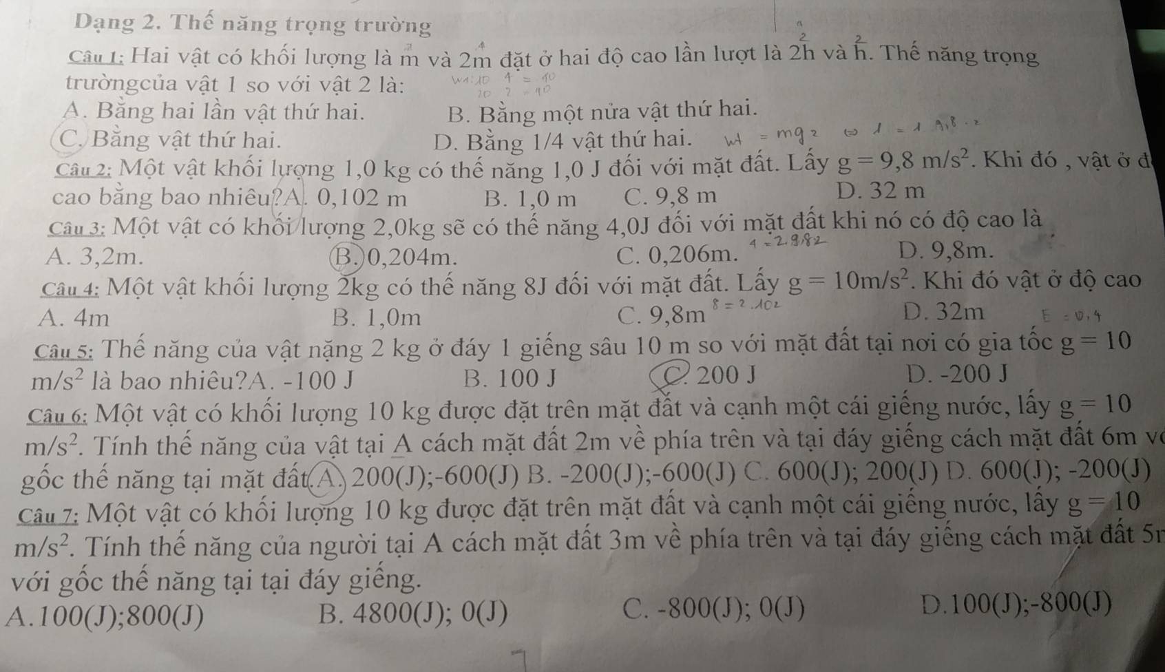 Dạng 2. Thế năng trọng trường
Câu 1: Hai vật có khối lượng là m và 2m đặt ở hai độ cao lần lượt là 2h và h. Thế năng trọng
trườngcủa vật 1 so với vật 2 là:
A. Băng hai lần vật thứ hai. B. Bằng một nửa vật thứ hai.
C. Bằng vật thứ hai. D. Bằng 1/4 vật thứ hai.
Câu 2: Một vật khối lượng 1,0 kg có thế năng 1,0 J đối với mặt đất. Lấy g=9,8m/s^2.  Khi đó , vật ở đ
cao bằng bao nhiêu?A. 0,102 m B. 1,0 m C. 9,8 m
D. 32 m
Câu 3: Một vật có khối lượng 2,0kg sẽ có thế năng 4,0J đối với mặt đất khi nó có độ cao là
A. 3,2m. B.)0,204m. C. 0,206m. D. 9,8m.
Câ# 4: Một vật khối lượng 2kg có thế năng 8J đối với mặt đất. Lấy g=10m/s^2. Khi đó vật ở độ cao
A. 4m B. 1,0m C. 9,8m^(8=2) D. 32m
Câl 5: Thế năng của vật nặng 2 kg ở đáy 1 giếng sâu 10 m so với mặt đất tại nơi có gia tốc g=10
m/s^2 là bao nhiêu?A. -100 J B. 100 J C 200 J D. -200 J
Câu 6: Một vật có khối lượng 10 kg được đặt trên mặt đất và cạnh một cái giếng nước, lấy g=10
m/s^2 Tính thế năng của vật tại A cách mặt đất 2m về phía trên và tại đáy giếng cách mặt đất 6m vô
gốc thế năng tại mặt đất(A. 200(J);-600(J) B. -200(J);-600(J) C. 600(J); 200(J) D. 600(J);-200(J)
Câu 7: Một vật có khối lượng 10 kg được đặt trên mặt đất và cạnh một cái giếng nước, lấy g=10
m/s^2 Tính thế năng của người tại A cách mặt đất 3m về phía trên và tại đáy giếng cách mặt đất 5n
với gốc thế năng tại tại đáy giếng.
A.100(J);800(J) B. 4800(J); 0(J)
C. -800(J); 0(J) D.100(J);-800(J)