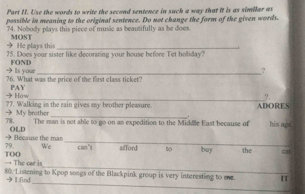 Part II. Use the words to write the second sentence in such a way that it is as similar as 
possible in meaning to the original sentence. Do not change the form of the given words. 
74. Nobody plays this piece of music as beautifully as he does. 
MOST 
→ He plays this_ 
75. Does your sister like decorating your house before Tet holiday? 
FOND 
→ Is your_ ? 
76. What was the price of the first class ticket? 
PAY 
→ How_ ?. 
77. Walking in the rain gives my brother pleasure. ADORES 
_ 
→ My brother 
. 
78. The man is not able to go on an expedition to the Middle East because of his age. 
OLD 
_ 
_ 
Because the man 
79. We can’t afford to buy_ the _car. 
TOO 
_ 
→ The car is 
_ 
80. Listening to Kpop songs of the Blackpink group is very interesting to me. 
I find IT
