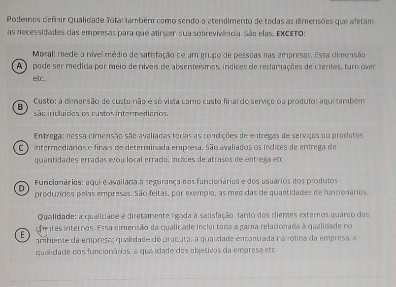 Podemos definir Qualidade Total também como sendo o atendimento de todas as dimensões que afetam
as necessidades das empresas para que atinjam sua sobrevivência. São elas, EXCETO:
Moral: mede o nível médio de satisfação de um grupo de pessoas nas empresas. Essa dimensão
A ) pode ser medida por meio de níveis de absenteísmos, índices de reclamações de clientes, turn over
etc.
Custo: a dimensão de custo não é só vista como custo final do serviço ou produto; aqui também
B
são incluídos os custos intermediários.
Entrega: nessa dimensão são avaliadas todas as condições de entregas de serviços ou produtos
C ) intermediários e finais de determinada empresa. São avaliados os índices de entrega de
quantidades erradas e/ou local errado, índices de atrasos de entrega etc.
Funcionários: aqui é avaliada a segurança dos funcionários e dos usuários dos produtos
D
produzidos pelas empresas. São feitas, por exemplo, as medidas de quantidades de funcionários.
Qualidade: a qualidade é diretamente ligada à satisfação, tanto dos clientes externos quanto dos
E cientes internos. Essa dimensão da qualidade inclui toda a gama relacionada à qualidade no
ambiente da empresa: qualidade do produto, a qualidade encontrada na rotina da empresa, a
qualidade dos funcionários, a qualidade dos objetivos da empresa etc.