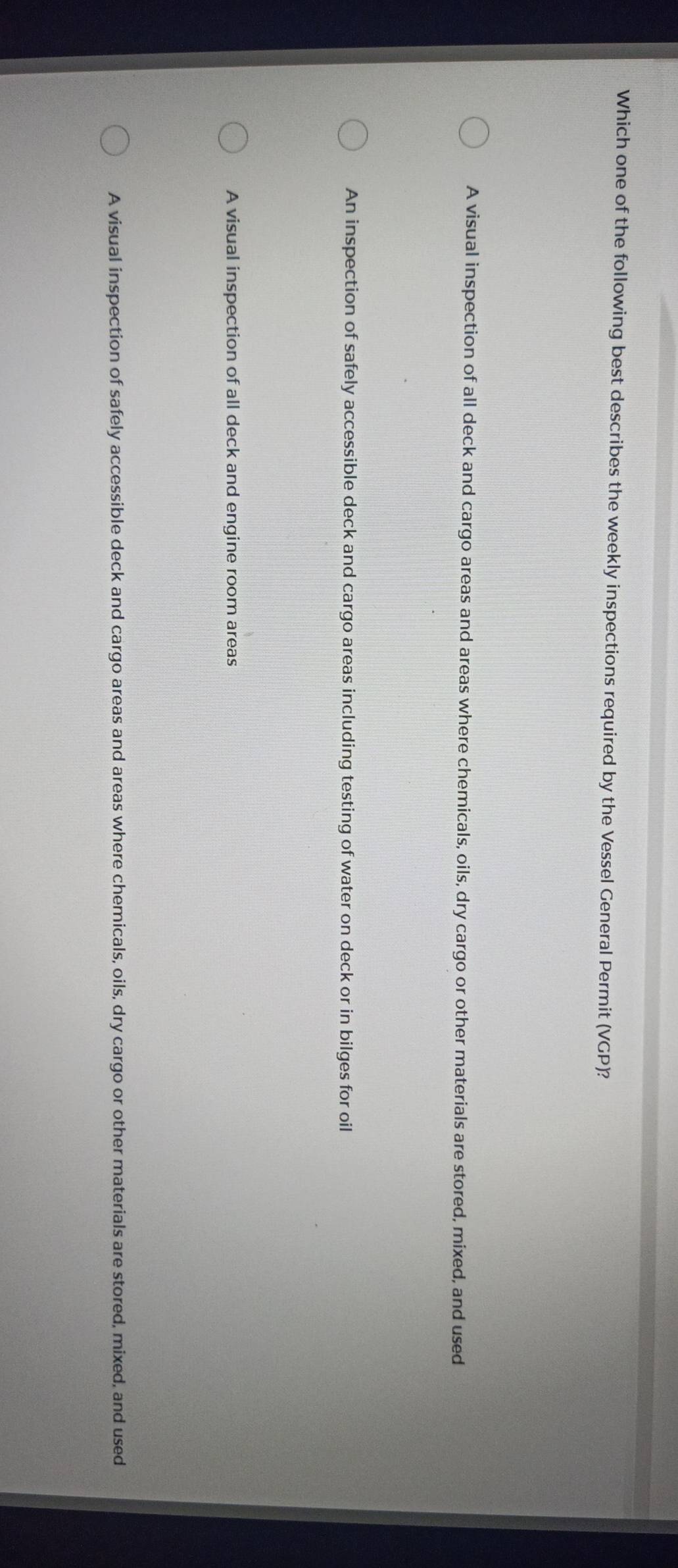 Which one of the following best describes the weekly inspections required by the Vessel General Permit (VGP)?
A visual inspection of all deck and cargo areas and areas where chemicals, oils, dry cargo or other materials are stored, mixed, and used
An inspection of safely accessible deck and cargo areas including testing of water on deck or in bilges for oil
A visual inspection of all deck and engine room areas
A visual inspection of safely accessible deck and cargo areas and areas where chemicals, oils, dry cargo or other materials are stored, mixed, and used