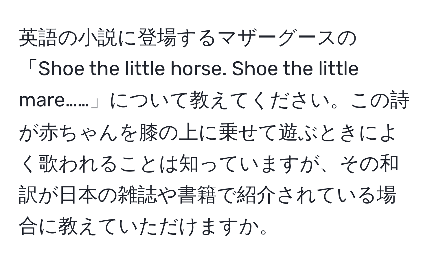 英語の小説に登場するマザーグースの「Shoe the little horse. Shoe the little mare……」について教えてください。この詩が赤ちゃんを膝の上に乗せて遊ぶときによく歌われることは知っていますが、その和訳が日本の雑誌や書籍で紹介されている場合に教えていただけますか。